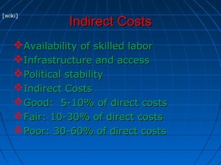 Indirect CostsIndirect Costs
Availability of skilled laborAvailability of skilled labor
Infrastructure and accessInfrastructure and access
Political stabilityPolitical stability
Indirect CostsIndirect Costs
Good: 5-10% of direct costsGood: 5-10% of direct costs
Fair: 10-30% of direct costsFair: 10-30% of direct costs
Poor: 30-60% of direct costsPoor: 30-60% of direct costs
[wiki]
 