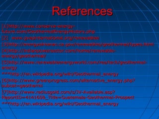 ReferencesReferences
[1]http://www.conserve-energy-[1]http://www.conserve-energy-
future.com/GeothermalEnergyHistory.phpfuture.com/GeothermalEnergyHistory.php
[2] www.gvepinternational.org/renewablee[2] www.gvepinternational.org/renewablee
[3]http://energyalmanac.ca.gov/renewables/geothermal/types.html[3]http://energyalmanac.ca.gov/renewables/geothermal/types.html
[4]http://indianpowersector.com/home/renewable-[4]http://indianpowersector.com/home/renewable-
energy/geothermal/energy/geothermal/
[5]http://www.renewableenergyworld.com/rea/tech/geothermal-[5]http://www.renewableenergyworld.com/rea/tech/geothermal-
energyenergy
***http://en.wikipedia.org/wiki/Geothermal_energy***http://en.wikipedia.org/wiki/Geothermal_energy
[6]http://www.greenprogress.com/alternative_energy.php?[6]http://www.greenprogress.com/alternative_energy.php?
subcat=geothermlsubcat=geotherml
[7]http://www.radiusgold.com/s/JV-Available.asp?[7]http://www.radiusgold.com/s/JV-Available.asp?
ReportID=414160&_Title=Guatemala-Geothermal-ProspectReportID=414160&_Title=Guatemala-Geothermal-Prospect
***http://en.wikipedia.org/wiki/Geothermal_energy***http://en.wikipedia.org/wiki/Geothermal_energy
 