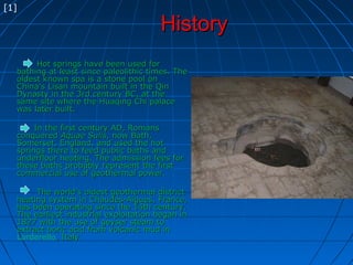 HistoryHistory
Hot springs have been used forHot springs have been used for
bathing at least since paleolithic times. Thebathing at least since paleolithic times. The
oldest known spa is a stone pool onoldest known spa is a stone pool on
China's Lisan mountain built in the QinChina's Lisan mountain built in the Qin
Dynasty in the 3rd century BC, at theDynasty in the 3rd century BC, at the
same site where the Huaqing Chi palacesame site where the Huaqing Chi palace
was later built.was later built.
In the first century AD, RomansIn the first century AD, Romans
conqueredconquered Aquae SulisAquae Sulis, now Bath,, now Bath,
Somerset, England, and used the hotSomerset, England, and used the hot
springs there to feed public baths andsprings there to feed public baths and
underfloor heating. The admission fees forunderfloor heating. The admission fees for
these baths probably represent the firstthese baths probably represent the first
commercial use of geothermal power.commercial use of geothermal power.
The world's oldest geothermal districtThe world's oldest geothermal district
heating system in Chaudes-Aigues, France,heating system in Chaudes-Aigues, France,
has been operating since the 14th century.has been operating since the 14th century.
The earliest industrial exploitation began inThe earliest industrial exploitation began in
1827 with the use of geyser steam to1827 with the use of geyser steam to
extract boric acid from volcanic mud inextract boric acid from volcanic mud in
Larderello, Italy, Italy
[1]
 