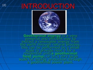 INTRODUCTIONINTRODUCTION
Geothermal energyGeothermal energy is a veryis a very
powerful and efficient way topowerful and efficient way to
extract a renewable energy fromextract a renewable energy from
the earth through natural process.the earth through natural process.
this can be performed on a smallthis can be performed on a small
scale to provide heat 0 for ascale to provide heat 0 for a
residential unit(residential unit(a geothermala geothermal
heat pumpheat pump),or on a very large),or on a very large
scale for energy production throughscale for energy production through
a geothermal power planta geothermal power plant..
[2]
 