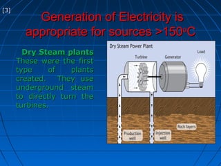 Generation of Electricity isGeneration of Electricity is
appropriate for sources >150appropriate for sources >150oo
CC
Dry Steam plantsDry Steam plants
These were the firstThese were the first
type of plantstype of plants
created. They usecreated. They use
underground steamunderground steam
to directly turn theto directly turn the
turbines.turbines.
[3]
 
