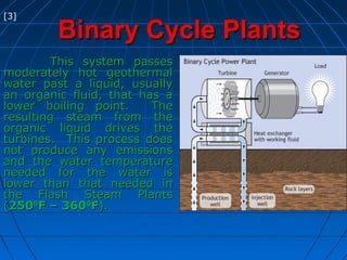 Binary Cycle PlantsBinary Cycle Plants
This system passesThis system passes
moderately hot geothermalmoderately hot geothermal
water past a liquid, usuallywater past a liquid, usually
an organic fluid, that has aan organic fluid, that has a
lower boiling point. Thelower boiling point. The
resulting steam from theresulting steam from the
organic liquid drives theorganic liquid drives the
turbines. This process doesturbines. This process does
not produce any emissionsnot produce any emissions
and the water temperatureand the water temperature
needed for the water isneeded for the water is
lower than that needed inlower than that needed in
the Flash Steam Plantsthe Flash Steam Plants
((25025000
F – 360F – 36000
FF).).
[3]
 