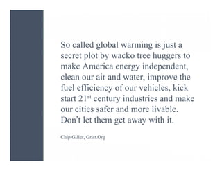 So called global warming is just a
secret plot by wacko tree huggers to
make America energy independent,
clean our air and water, improve the
fuel efficiency of our vehicles, kick
start 21st century industries and make
our cities safer and more livable.
Don’t let them get away with it.
Chip Giller, Grist.Org
 