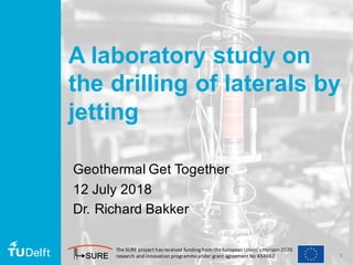 1
A laboratory study on
the drilling of laterals by
jetting
Geothermal Get Together
12 July 2018
Dr. Richard Bakker
The	SURE	project	has	received	funding	from	the	European	Union’s	Horizon	2020	
research	and	innovation	programmeunder	grant	agreement	No	654662
 