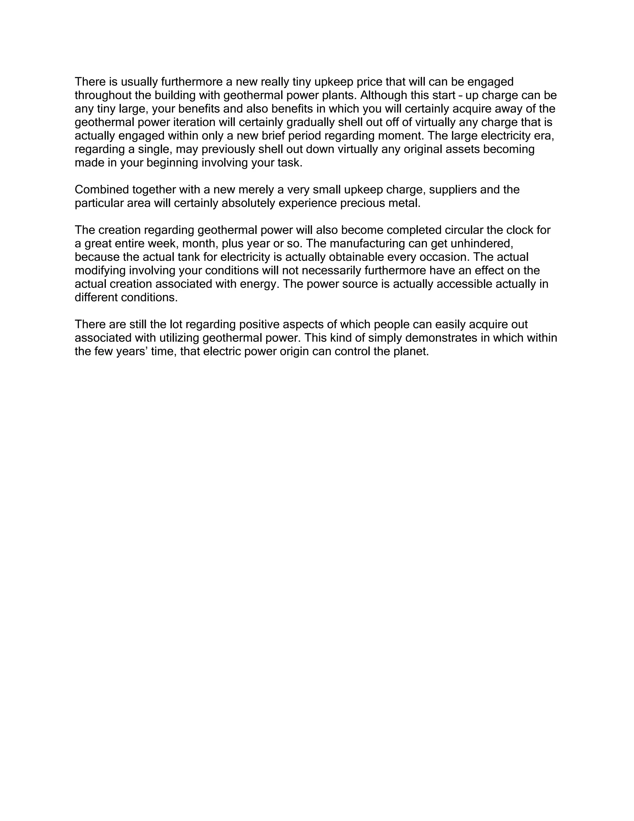 There is usually furthermore a new really tiny upkeep price that will can be engaged
throughout the building with geothermal power plants. Although this start – up charge can be
any tiny large, your benefits and also benefits in which you will certainly acquire away of the
geothermal power iteration will certainly gradually shell out off of virtually any charge that is
actually engaged within only a new brief period regarding moment. The large electricity era,
regarding a single, may previously shell out down virtually any original assets becoming
made in your beginning involving your task.

Combined together with a new merely a very small upkeep charge, suppliers and the
particular area will certainly absolutely experience precious metal.

The creation regarding geothermal power will also become completed circular the clock for
a great entire week, month, plus year or so. The manufacturing can get unhindered,
because the actual tank for electricity is actually obtainable every occasion. The actual
modifying involving your conditions will not necessarily furthermore have an effect on the
actual creation associated with energy. The power source is actually accessible actually in
different conditions.

There are still the lot regarding positive aspects of which people can easily acquire out
associated with utilizing geothermal power. This kind of simply demonstrates in which within
the few years’ time, that electric power origin can control the planet.
 