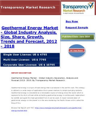 REPORT DESCRIPTION
Geothermal Energy Market - Global Industry Association, Analysis and
Forecast 2013- 2019. By Transperancy Market Research.
Geothermal energy is a type of heat energy that is produced in the earth’s core. This energy
is utilized in a wide range of applications from power stations to simple pumping systems.
Geothermal energy is considered as a renewable source of energy since the water which is
captured in the form of heat while extracting geothermal energy is continuously replenished
by rainfall and again the heat generated from it can be used. A major concentration of
geothermal energy on the planet is in the area bordering the Pacific Ocean and is called the
Ring of Fire.
Browse Full Report with TOC: http://www.transparencymarketresearch.com/geothermal-
energy-market.html
Transparency Market Research
Geothermal Energy Market
- Global Industry Analysis,
Size, Share, Growth,
Trends and Forecast, 2012
- 2018
Single User License: US $ 4795
Multi User License: US $ 7795
Corporate User License: US $ 10795
Buy Now
Request Sample
Published Date: June 2014
147 Pages Report
 