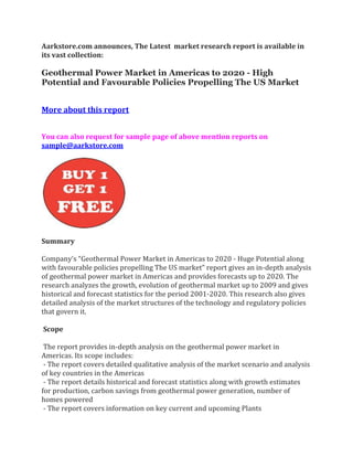 Aarkstore.com announces, The Latest market research report is available in
its vast collection:

Geothermal Power Market in Americas to 2020 - High
Potential and Favourable Policies Propelling The US Market


More about this report


You can also request for sample page of above mention reports on
sample@aarkstore.com




Summary

Company’s “Geothermal Power Market in Americas to 2020 - Huge Potential along
with favourable policies propelling The US market” report gives an in-depth analysis
of geothermal power market in Americas and provides forecasts up to 2020. The
research analyzes the growth, evolution of geothermal market up to 2009 and gives
historical and forecast statistics for the period 2001-2020. This research also gives
detailed analysis of the market structures of the technology and regulatory policies
that govern it.

Scope

 The report provides in-depth analysis on the geothermal power market in
Americas. Its scope includes:
 - The report covers detailed qualitative analysis of the market scenario and analysis
of key countries in the Americas
 - The report details historical and forecast statistics along with growth estimates
for production, carbon savings from geothermal power generation, number of
homes powered
 - The report covers information on key current and upcoming Plants
 