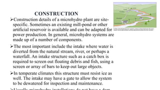 CONSTRUCTION
Construction details of a microhydro plant are site-
specific. Sometimes an existing mill-pond or other
artificial reservoir is available and can be adapted for
power production. In general, microhydro systems are
made up of a number of components.
The most important include the intake where water is
diverted from the natural stream, river, or perhaps a
waterfall. An intake structure such as a catch box is
required to screen out floating debris and fish, using a
screen or array of bars to keep out large objects.
In temperate climates this structure must resist ice as
well. The intake may have a gate to allow the system
to be dewatered for inspection and maintenance.
 
