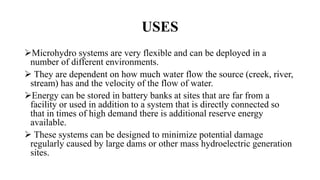 USES
Microhydro systems are very flexible and can be deployed in a
number of different environments.
 They are dependent on how much water flow the source (creek, river,
stream) has and the velocity of the flow of water.
Energy can be stored in battery banks at sites that are far from a
facility or used in addition to a system that is directly connected so
that in times of high demand there is additional reserve energy
available.
 These systems can be designed to minimize potential damage
regularly caused by large dams or other mass hydroelectric generation
sites.
 