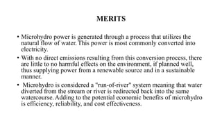 MERITS
• Microhydro power is generated through a process that utilizes the
natural flow of water. This power is most commonly converted into
electricity.
• With no direct emissions resulting from this conversion process, there
are little to no harmful effects on the environment, if planned well,
thus supplying power from a renewable source and in a sustainable
manner.
• Microhydro is considered a "run-of-river" system meaning that water
diverted from the stream or river is redirected back into the same
watercourse.Adding to the potential economic benefits of microhydro
is efficiency, reliability, and cost effectiveness.
 