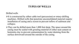 TYPES OF WELLS
Drilled wells
It is constructed by either cable tool (percussion) or rotary-drilling
machines. Drilled wells that penetrate unconsolidated material require
installation of casing and a screen to prevent inflow of sediment and
collapse.
They can be drilled more than 1,000 feet deep. The space around the
casing must be sealed with grouting material of either neat cement or
bentonite clay to prevent contamination by water draining from the
surface downward around the outside of the casing.
 