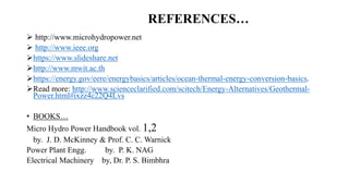  http://www.microhydropower.net
 http://www.ieee.org
https://www.slideshare.net
http://www.mwit.ac.th
https://energy.gov/eere/energybasics/articles/ocean-thermal-energy-conversion-basics.
Read more: http://www.scienceclarified.com/scitech/Energy-Alternatives/Geothermal-
Power.html#ixzz4c22Q4Lvs
• BOOKS…
Micro Hydro Power Handbook vol. 1,2
by. J. D. McKinney & Prof. C. C. Warnick
Power Plant Engg. by. P. K. NAG
Electrical Machinery by, Dr. P. S. Bimbhra
REFERENCES…
 