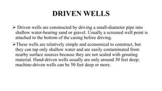 DRIVEN WELLS
 Driven wells are constructed by driving a small-diameter pipe into
shallow water-bearing sand or gravel. Usually a screened well point is
attached to the bottom of the casing before driving.
These wells are relatively simple and economical to construct, but
they can tap only shallow water and are easily contaminated from
nearby surface sources because they are not sealed with grouting
material. Hand-driven wells usually are only around 30 feet deep;
machine-driven wells can be 50 feet deep or more.
 