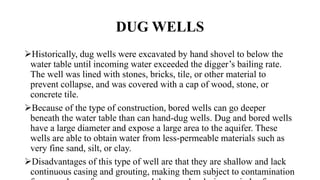 DUG WELLS
Historically, dug wells were excavated by hand shovel to below the
water table until incoming water exceeded the digger’s bailing rate.
The well was lined with stones, bricks, tile, or other material to
prevent collapse, and was covered with a cap of wood, stone, or
concrete tile.
Because of the type of construction, bored wells can go deeper
beneath the water table than can hand-dug wells. Dug and bored wells
have a large diameter and expose a large area to the aquifer. These
wells are able to obtain water from less-permeable materials such as
very fine sand, silt, or clay.
Disadvantages of this type of well are that they are shallow and lack
continuous casing and grouting, making them subject to contamination
 