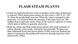 FLASH STEAM PLANTS
which use high pressure hot water to produce steam when thepressure
is reduced. Flash steam power plants use hot water (>360 ºF, or >182
ºC) from the geothermal reservoir. When the water is pumped to the
generator, it is released from the pressure of the deep reservoir. The
sudden drop in pressure causes some of the water to vaporize to steam,
which spins a turbine to generate electricity.
Both dry steam and flash steam power plants emit small amounts of
carbon dioxide, nitric oxide, and sulfur, but generally 50 times less
than traditional fossil-fuel power plants.16 Hot water not flashed into
steam is returned to the geothermal reservoir through injection wells
(Green Jobs, 2002).
 