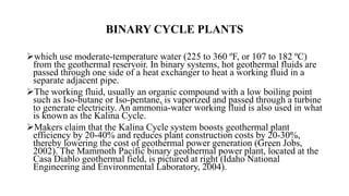 BINARY CYCLE PLANTS
which use moderate-temperature water (225 to 360 ºF, or 107 to 182 ºC)
from the geothermal reservoir. In binary systems, hot geothermal fluids are
passed through one side of a heat exchanger to heat a working fluid in a
separate adjacent pipe.
The working fluid, usually an organic compound with a low boiling point
such as Iso-butane or Iso-pentane, is vaporized and passed through a turbine
to generate electricity. An ammonia-water working fluid is also used in what
is known as the Kalina Cycle.
Makers claim that the Kalina Cycle system boosts geothermal plant
efficiency by 20-40% and reduces plant construction costs by 20-30%,
thereby lowering the cost of geothermal power generation (Green Jobs,
2002). The Mammoth Pacific binary geothermal power plant, located at the
Casa Diablo geothermal field, is pictured at right (Idaho National
Engineering and Environmental Laboratory, 2004).
 