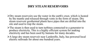 DRY STEAM RESERVOIRS
Dry steam reservoirs use the water in the earth's crust, which is heated
by the mantle and released through vents in the form of steam. Dry
steam reservoir geothermal plants have pipes that are drilled into the
site and used to trap the steam.
The steam is then used to turn turbines connected to a generator to
produce electricity. This is a highly efficient system for making
electricity and has been used by humans for many decades.
A large dry steam reservoir near Larderello, Italy, has powered local
electric railroads for about one hundred years.
 