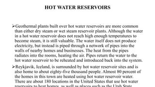 HOT WATER RESERVOIRS
Geothermal plants built over hot water reservoirs are more common
than either dry steam or wet steam reservoir plants. Although the water
in a hot water reservoir does not reach high enough temperatures to
become steam, it is still valuable. The water itself does not produce
electricity, but instead is piped through a network of pipes into the
walls of nearby homes and businesses. The heat from the pipes
radiates into the rooms, heating the air. Pipes return the water to the
hot water reservoir to be reheated and introduced back into the system.
Reykjavik, Iceland, is surrounded by hot water reservoir sites and is
also home to about eighty-five thousand people. Almost 80 percent of
the homes in this town are heated using hot water reservoir water.
There are about 180 locations in the United States that use hot water
 