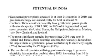 POTENTIAL IN INDIA
Geothermal power plants operated in at least 24 countries in 2010, and
geothermal energy was used directly for heat in at least 78
countries. These countries currently have geothermal power plants
with a total capacity of 10.7 GW, but 88% of it is generated in just
seven countries: the United States, the Philippines, Indonesia, Mexico,
Italy, New Zealand, and Iceland.
The most significant capacity increases since 2004 were seen in
Iceland and Turkey. Both countries doubled their capacity. Iceland has
the largest share of geothermal power contributing to electricity supply
(25%), followed by the Philippines (18%).
 The number of countries utilizing geothermal energy to generate
electricity has more than doubled since 1975, increasing from 10 in
 