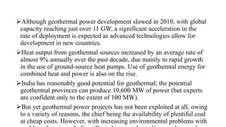 Although geothermal power development slowed in 2010, with global
capacity reaching just over 11 GW, a significant acceleration in the
rate of deployment is expected as advanced technologies allow for
development in new countries.
Heat output from geothermal sources increased by an average rate of
almost 9% annually over the past decade, due mainly to rapid growth
in the use of ground-source heat pumps. Use of geothermal energy for
combined heat and power is also on the rise.
India has reasonably good potential for geothermal; the potential
geothermal provinces can produce 10,600 MW of power (but experts
are confident only to the extent of 100 MW).
But yet geothermal power projects has not been exploited at all, owing
to a variety of reasons, the chief being the availability of plentiful coal
at cheap costs. However, with increasing environmental problems with
 