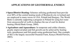 APPLICATIONS OF GEOTHERMAL ENERGY
Space/District Heating: Schemes utilizing geothermal heat provide
over 80% of the central heating needs of Reykjavik city in Iceland and
are employed in many towns in USA, Poland and Hungary. The World
Bank is currently supporting a program in Poland for using hot water
from unsuccessful oil wells to displace the use of coal for district
heating (World Bank Group, 2004).
Agriculture and Aquaculture: In temperate and colder climates,
greatly improved plant and fish growth can be achieved by heating
soils, greenhouses and fish ponds using geothermal heat. One example
of this is the largely successful Osearian Farm, Kenya (World Flowers,
2005).
 