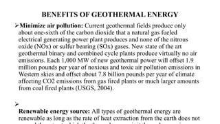 BENEFITS OF GEOTHERMAL ENERGY
Minimize air pollution: Current geothermal fields produce only
about one-sixth of the carbon dioxide that a natural gas fueled
electrical generating power plant produces and none of the nitrous
oxide (NOx) or sulfur bearing (SOx) gases. New state of the art
geothermal binary and combined cycle plants produce virtually no air
emissions. Each 1,000 MW of new geothermal power will offset 1.9
million pounds per year of noxious and toxic air pollution emissions in
Western skies and offset about 7.8 billion pounds per year of climate
affecting CO2 emissions from gas fired plants or much larger amounts
from coal fired plants (USGS, 2004).

Renewable energy source: All types of geothermal energy are
renewable as long as the rate of heat extraction from the earth does not
 