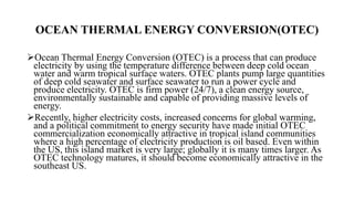 OCEAN THERMAL ENERGY CONVERSION(OTEC)
Ocean Thermal Energy Conversion (OTEC) is a process that can produce
electricity by using the temperature difference between deep cold ocean
water and warm tropical surface waters. OTEC plants pump large quantities
of deep cold seawater and surface seawater to run a power cycle and
produce electricity. OTEC is firm power (24/7), a clean energy source,
environmentally sustainable and capable of providing massive levels of
energy.
Recently, higher electricity costs, increased concerns for global warming,
and a political commitment to energy security have made initial OTEC
commercialization economically attractive in tropical island communities
where a high percentage of electricity production is oil based. Even within
the US, this island market is very large; globally it is many times larger. As
OTEC technology matures, it should become economically attractive in the
southeast US.
 