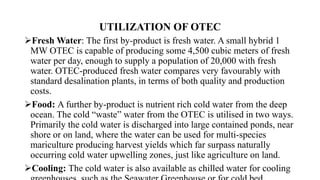UTILIZATION OF OTEC
Fresh Water: The first by-product is fresh water. A small hybrid 1
MW OTEC is capable of producing some 4,500 cubic meters of fresh
water per day, enough to supply a population of 20,000 with fresh
water. OTEC-produced fresh water compares very favourably with
standard desalination plants, in terms of both quality and production
costs.
Food: A further by-product is nutrient rich cold water from the deep
ocean. The cold “waste” water from the OTEC is utilised in two ways.
Primarily the cold water is discharged into large contained ponds, near
shore or on land, where the water can be used for multi-species
mariculture producing harvest yields which far surpass naturally
occurring cold water upwelling zones, just like agriculture on land.
Cooling: The cold water is also available as chilled water for cooling
 