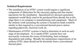Technical Requirements
• The installation of an OTEC system would require a significant
component of fabrication for the necessary piping and also marine
operations for the installation. Specialised low pressure generation
equipment would likely need to be purchased from abroad, but at this
stage there is no company is manufacturing such equipment. Much of
the onshore work (assuming the system is located on land) would be
similar to that required in a conventional thermal power station
regarding pipework, electrical work etc.
• Maintenance of OTEC systems is hard to determine at such an early
stage of development. As it stands OTEC systems have not
necessarily overcome the issues of biofouling, heat exchanger
degradation and sealing. Broadly the maintenance requirements of an
onshore OTEC plant should not be dissimilar from a conventional
thermal plant.
 