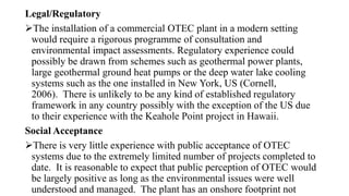 Legal/Regulatory
The installation of a commercial OTEC plant in a modern setting
would require a rigorous programme of consultation and
environmental impact assessments. Regulatory experience could
possibly be drawn from schemes such as geothermal power plants,
large geothermal ground heat pumps or the deep water lake cooling
systems such as the one installed in New York, US (Cornell,
2006). There is unlikely to be any kind of established regulatory
framework in any country possibly with the exception of the US due
to their experience with the Keahole Point project in Hawaii.
Social Acceptance
There is very little experience with public acceptance of OTEC
systems due to the extremely limited number of projects completed to
date. It is reasonable to expect that public perception of OTEC would
be largely positive as long as the environmental issues were well
understood and managed. The plant has an onshore footprint not
 