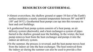 RESOURCES OF GEOTHERMAL
Almost everywhere, the shallow ground or upper 10 feet of the Earth's
surface maintains a nearly constant temperature between 50° and 60°F
(10° and 16°C). Geothermal heat pumps can tap into this resource to
heat and cool buildings.
A geothermal heat pump system consists of a heat pump, an air
delivery system (ductwork), and a heat exchanger-a system of pipes
buried in the shallow ground near the building. In the winter, the heat
pump removes heat from the heat exchanger and pumps it into the
indoor air delivery system.
In the summer, the process is reversed, and the heat pump moves heat
from the indoor air into the heat exchanger. The heat removed from
the indoor air during the summer can also be used to provide a free
 