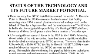 STATUS OF THE TECHNOLOGY AND
ITS FUTURE MARKET POTENTIAL
There are very few OTEC installations around the world. At Keahole
Point in Hawaii the US Government has had a small test facility
operating since 1974, a small plant was installed and operated on the
island of Naru by a Japanese firm and the southern state of Tamil Nadu
in India also investigated the possibility of a floating OTEC platform;
however all these developments date from a number of decades ago.
After a significant research focus in the USA in the 1980’s following
the oil crisis of the mid seventies, there has been a significant decline
in the level of attention given to OTEC systems. There are plans in the
USA to build a 1MW OTEC facility in Hawaii (HBEDT, 2009) where
much of the prior research into OTEC systems has taken
place. Research is also continuing into pipeline fabrication techniques
 