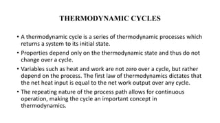 THERMODYNAMIC CYCLES
• A thermodynamic cycle is a series of thermodynamic processes which
returns a system to its initial state.
• Properties depend only on the thermodynamic state and thus do not
change over a cycle.
• Variables such as heat and work are not zero over a cycle, but rather
depend on the process. The first law of thermodynamics dictates that
the net heat input is equal to the net work output over any cycle.
• The repeating nature of the process path allows for continuous
operation, making the cycle an important concept in
thermodynamics.
 