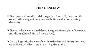 TIDAL ENERGY
Tidal power, also called tidal energy, is a form of hydropower that
converts the energy of tides into useful forms of power - mainly
electricity.
Tides are the waves caused due to the gravitational pull of the moon
and also sun(though its pull is very low).
During high tide, the water flows into the dam and during low tide,
water flows out which result in turning the turbine.
 