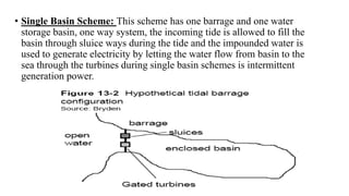 • Single Basin Scheme: This scheme has one barrage and one water
storage basin, one way system, the incoming tide is allowed to fill the
basin through sluice ways during the tide and the impounded water is
used to generate electricity by letting the water flow from basin to the
sea through the turbines during single basin schemes is intermittent
generation power.
 
