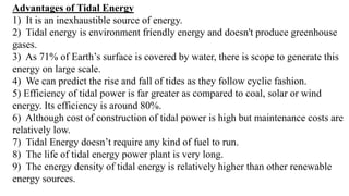 Advantages of Tidal Energy
1) It is an inexhaustible source of energy.
2) Tidal energy is environment friendly energy and doesn't produce greenhouse
gases.
3) As 71% of Earth’s surface is covered by water, there is scope to generate this
energy on large scale.
4) We can predict the rise and fall of tides as they follow cyclic fashion.
5) Efficiency of tidal power is far greater as compared to coal, solar or wind
energy. Its efficiency is around 80%.
6) Although cost of construction of tidal power is high but maintenance costs are
relatively low.
7) Tidal Energy doesn’t require any kind of fuel to run.
8) The life of tidal energy power plant is very long.
9) The energy density of tidal energy is relatively higher than other renewable
energy sources.
 