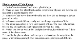 Disadvantages of Tidal Energy
1) Cost of construction of tidal power plant is high.
2) There are very few ideal locations for construction of plant and they too are
localized to coastal regions only.
3) Intensity of sea waves is unpredictable and there can be damage to power
generation units.
4) Influences aquatic life adversely and can disrupt migration of fish.
5) The actual generation is for a short period of time. The tides only happen
twice a day so electricity can be produced only for that time.
6) Frozen sea, low or weak tides, straight shorelines, low tidal rise or fall are
some of the obstructions.
7) Usually the places where tidal energy is produced are far away from the
places where it is consumed. This transmission is expensive and difficult.
 