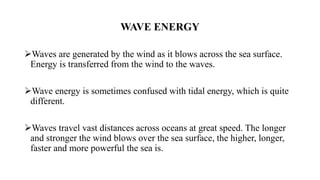 WAVE ENERGY
Waves are generated by the wind as it blows across the sea surface.
Energy is transferred from the wind to the waves.
Wave energy is sometimes confused with tidal energy, which is quite
different.
Waves travel vast distances across oceans at great speed. The longer
and stronger the wind blows over the sea surface, the higher, longer,
faster and more powerful the sea is.
 