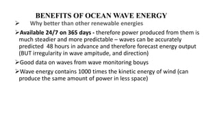 BENEFITS OF OCEAN WAVE ENERGY
 Why better than other renewable energies
Available 24/7 on 365 days - therefore power produced from them is
much steadier and more predictable – waves can be accurately
predicted 48 hours in advance and therefore forecast energy output
(BUT irregularity in wave ampitude, and direction)
Good data on waves from wave monitoring bouys
Wave energy contains 1000 times the kinetic energy of wind (can
produce the same amount of power in less space)
 