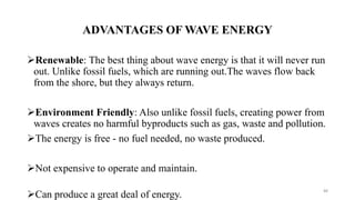 ADVANTAGES OF WAVE ENERGY
Renewable: The best thing about wave energy is that it will never run
out. Unlike fossil fuels, which are running out.The waves flow back
from the shore, but they always return.
Environment Friendly: Also unlike fossil fuels, creating power from
waves creates no harmful byproducts such as gas, waste and pollution.
The energy is free - no fuel needed, no waste produced.
Not expensive to operate and maintain.
Can produce a great deal of energy.
88
 