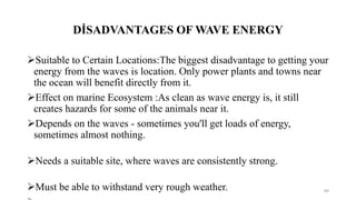 DİSADVANTAGES OF WAVE ENERGY
Suitable to Certain Locations:The biggest disadvantage to getting your
energy from the waves is location. Only power plants and towns near
the ocean will benefit directly from it.
Effect on marine Ecosystem :As clean as wave energy is, it still
creates hazards for some of the animals near it.
Depends on the waves - sometimes you'll get loads of energy,
sometimes almost nothing.
Needs a suitable site, where waves are consistently strong.
Must be able to withstand very rough weather. 89
 