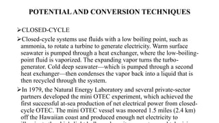 POTENTIALAND CONVERSION TECHNIQUES
CLOSED-CYCLE
Closed-cycle systems use fluids with a low boiling point, such as
ammonia, to rotate a turbine to generate electricity. Warm surface
seawater is pumped through a heat exchanger, where the low-boiling-
point fluid is vaporized. The expanding vapor turns the turbo-
generator. Cold deep seawater—which is pumped through a second
heat exchanger—then condenses the vapor back into a liquid that is
then recycled through the system.
In 1979, the Natural Energy Laboratory and several private-sector
partners developed the mini OTEC experiment, which achieved the
first successful at-sea production of net electrical power from closed-
cycle OTEC. The mini OTEC vessel was moored 1.5 miles (2.4 km)
off the Hawaiian coast and produced enough net electricity to
 
