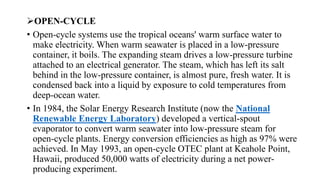 OPEN-CYCLE
• Open-cycle systems use the tropical oceans' warm surface water to
make electricity. When warm seawater is placed in a low-pressure
container, it boils. The expanding steam drives a low-pressure turbine
attached to an electrical generator. The steam, which has left its salt
behind in the low-pressure container, is almost pure, fresh water. It is
condensed back into a liquid by exposure to cold temperatures from
deep-ocean water.
• In 1984, the Solar Energy Research Institute (now the National
Renewable Energy Laboratory) developed a vertical-spout
evaporator to convert warm seawater into low-pressure steam for
open-cycle plants. Energy conversion efficiencies as high as 97% were
achieved. In May 1993, an open-cycle OTEC plant at Keahole Point,
Hawaii, produced 50,000 watts of electricity during a net power-
producing experiment.
 