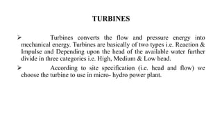  Turbines converts the flow and pressure energy into
mechanical energy. Turbines are basically of two types i.e. Reaction &
Impulse and Depending upon the head of the available water further
divide in three categories i.e. High, Medium & Low head.
 According to site specification (i.e. head and flow) we
choose the turbine to use in micro- hydro power plant.
TURBINES
 