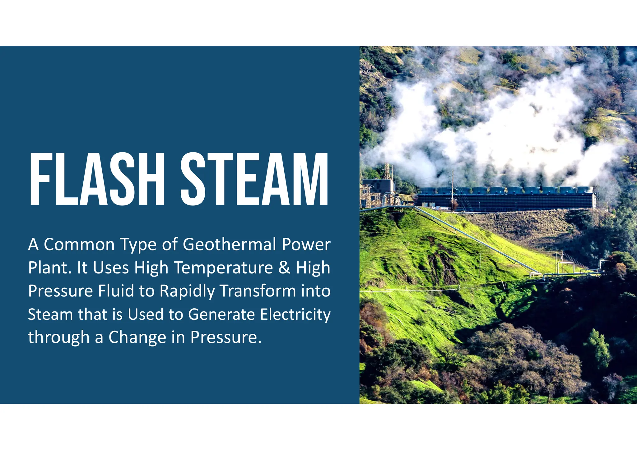 A Common Type of Geothermal Power
Plant. It Uses High Temperature & High
Pressure Fluid to Rapidly Transform into
Steam that is Used to Generate Electricity
through a Change in Pressure.
 