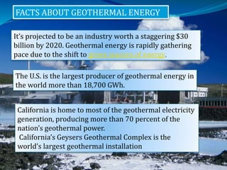 FACTS ABOUT GEOTHERMAL ENERGY
It’s projected to be an industry worth a staggering $30
billion by 2020. Geothermal energy is rapidly gathering
pace due to the shift to green sources of energy.
.
The U.S. is the largest producer of geothermal energy in
the world more than 18,700 GWh.
California is home to most of the geothermal electricity
generation, producing more than 70 percent of the
nation’s geothermal power.
California’s Geysers Geothermal Complex is the
world’s largest geothermal installation
 