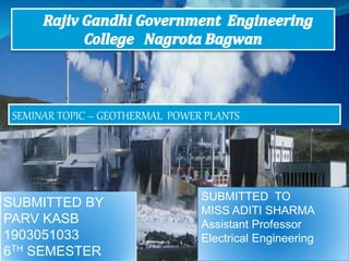 SEMINAR TOPIC – GEOTHERMAL POWER PLANTS
SUBMITTED BY
PARV KASB
1903051033
6TH SEMESTER
SUBMITTED TO
MISS ADITI SHARMA
Assistant Professor
Electrical Engineering
 