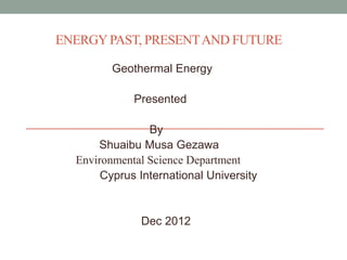 ENERGY PAST, PRESENT AND FUTURE
Geothermal Energy
Presented
By
Shuaibu Musa Gezawa
Environmental Science Department
Cyprus International University

Dec 2012

 