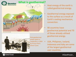 What is geothermal?
2

• Heat energy of the earth is 
called geothermal energy.
• Geothermal energy exposed 
to the surface as a result of 
Earth’s cooling mechanism, 
convection.

3

1
First geothermal 
power plant in 
Larderello in 1904 
by Prince Piero
Ginori Conti.

• 90 countries have 
geothermal potential and 70 
of those already utilized 
geothermal energy.
• USA, Philipines, Iceland, 
Indonesia and Italy are some 
of the largest geothermal 
user countries.

 