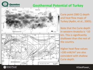 Geothermal Potential of Turkey
Curie point (580 C) depth 
and heat flow maps of 
Turkey (Aydin, et al., 2005).
Note that the Curie depth 
in western Anatolia is ~10 
km. This is significantly 
shallower than the rest of 
the country.
Higher heat flow values 
>100 mW/m2 are also 
coincident with shallow 
Curie depth.

 